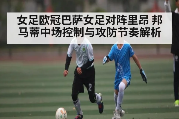 女足欧冠巴萨女足对阵里昂 邦马蒂中场控制与攻防节奏解析